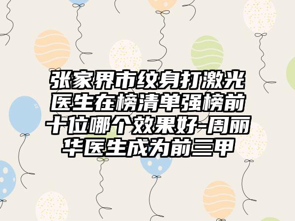 张家界市纹身打激光医生在榜清单强榜前十位哪个效果好-周丽华医生成为前三甲