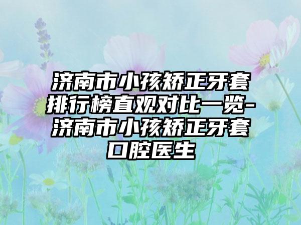 济南市小孩矫正牙套排行榜直观对比一览-济南市小孩矫正牙套口腔医生