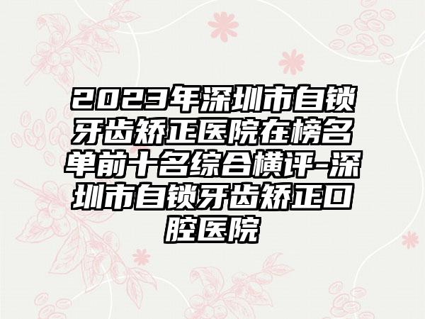 2023年深圳市自锁牙齿矫正医院在榜名单前十名综合横评-深圳市自锁牙齿矫正口腔医院