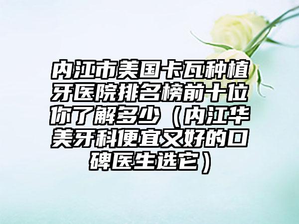 内江市美国卡瓦种植牙医院排名榜前十位你了解多少（内江华美牙科便宜又好的口碑医生选它）