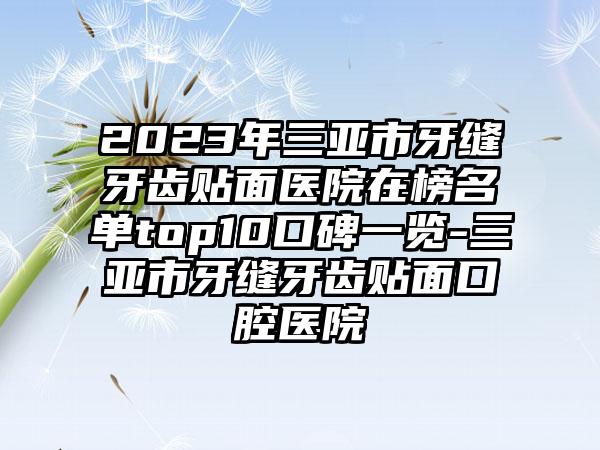 2023年三亚市牙缝牙齿贴面医院在榜名单top10口碑一览-三亚市牙缝牙齿贴面口腔医院