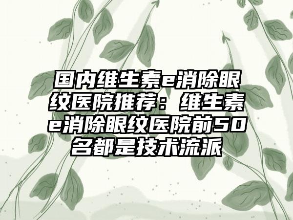 国内维生素e消除眼纹医院推荐：维生素e消除眼纹医院前50名都是技术流派