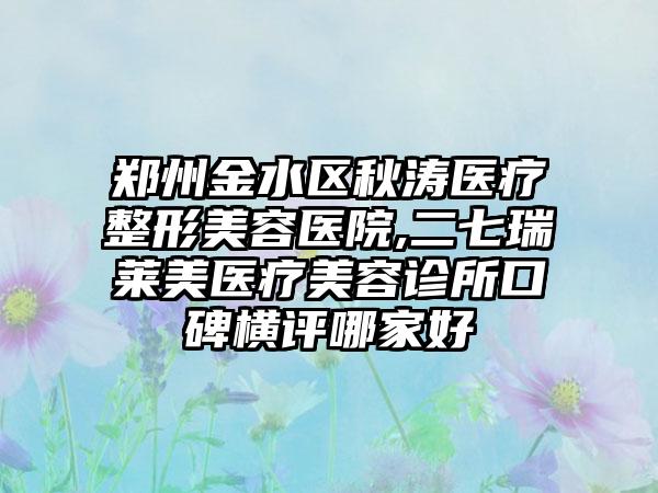 郑州金水区秋涛医疗整形美容医院,二七瑞莱美医疗美容诊所口碑横评哪家好