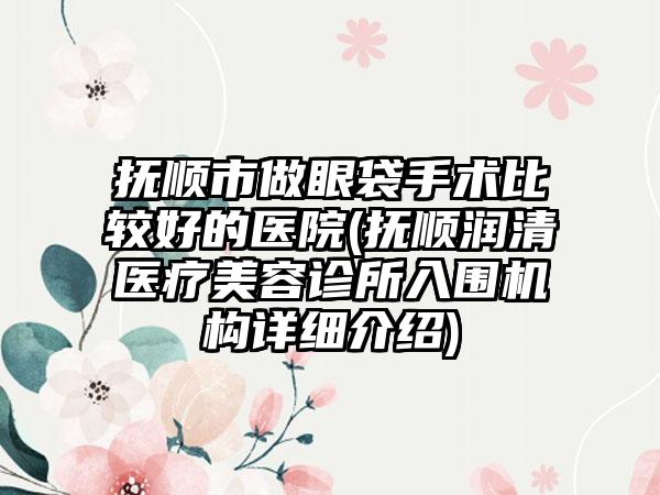 抚顺市做眼袋手术比较好的医院(抚顺润清医疗美容诊所入围机构详细介绍)