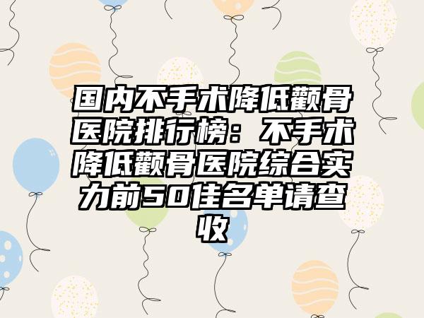 国内不手术降低颧骨医院排行榜：不手术降低颧骨医院综合实力前50佳名单请查收