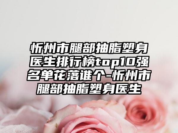 忻州市腿部抽脂塑身医生排行榜top10强名单花落谁个-忻州市腿部抽脂塑身医生