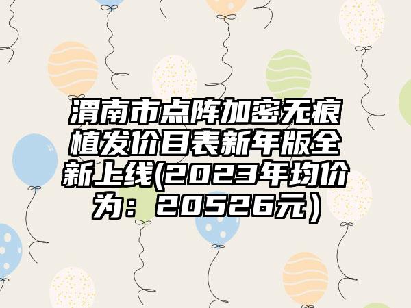 渭南市点阵加密无痕植发价目表新年版全新上线(2023年均价为：20526元）
