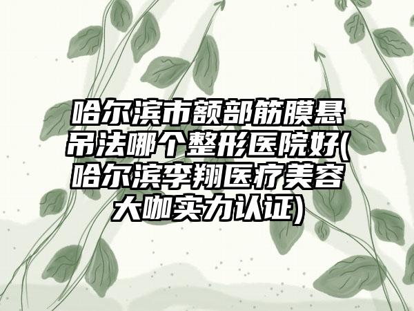 哈尔滨市额部筋膜悬吊法哪个整形医院好(哈尔滨李翔医疗美容大咖实力认证)