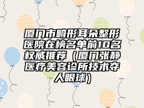 厦门市畸形耳朵整形医院在榜名单前10名权威推荐（厦门张静医疗美容诊所技术夺人眼球）