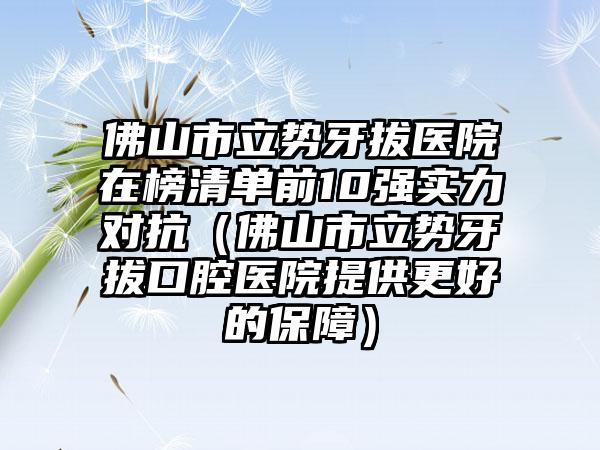 佛山市立势牙拔医院在榜清单前10强实力对抗（佛山市立势牙拔口腔医院提供更好的保障）