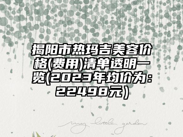 揭阳市热玛吉美容价格(费用)清单透明一览(2023年均价为：22498元）