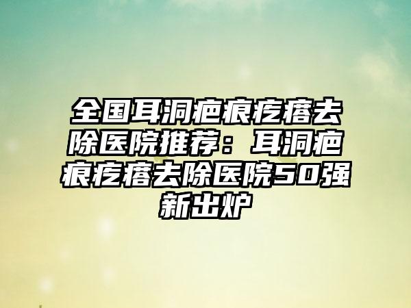 全国耳洞疤痕疙瘩去除医院推荐：耳洞疤痕疙瘩去除医院50强新出炉