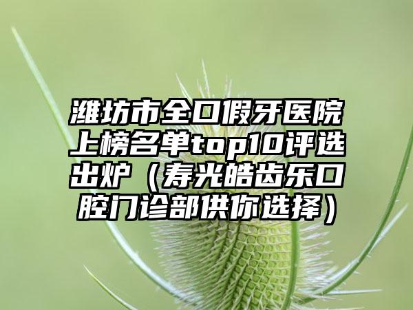 潍坊市全口假牙医院上榜名单top10评选出炉（寿光皓齿乐口腔门诊部供你选择）