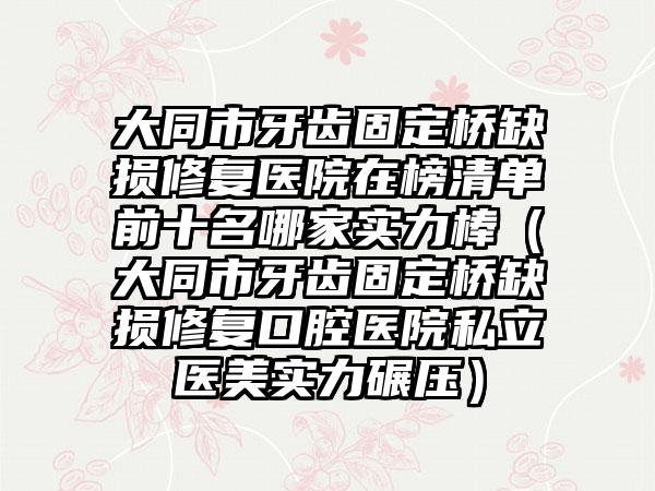 大同市牙齿固定桥缺损修复医院在榜清单前十名哪家实力棒（大同市牙齿固定桥缺损修复口腔医院私立医美实力碾压）