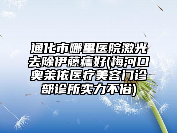 通化市哪里医院激光去除伊藤痣好(梅河口奥莱依医疗美容门诊部诊所实力不俗)