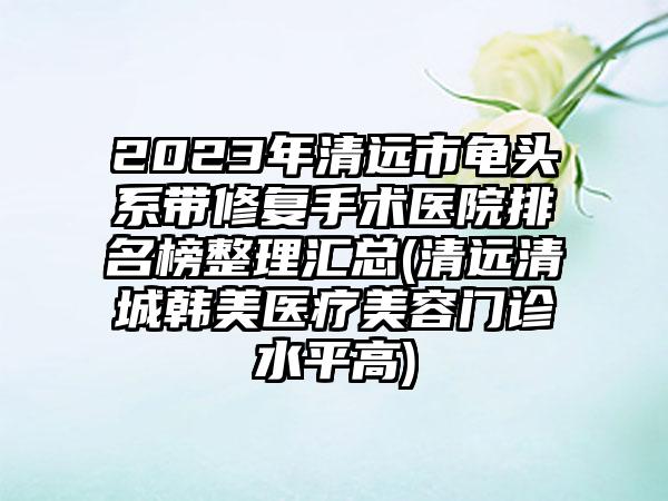 2023年清远市龟头系带修复手术医院排名榜整理汇总(清远清城韩美医疗美容门诊水平高)