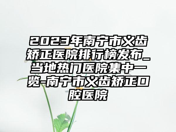 2023年南宁市义齿矫正医院排行榜发布_当地热门医院集中一览-南宁市义齿矫正口腔医院