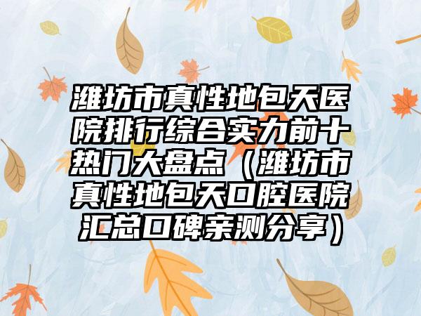 潍坊市真性地包天医院排行综合实力前十热门大盘点（潍坊市真性地包天口腔医院汇总口碑亲测分享）