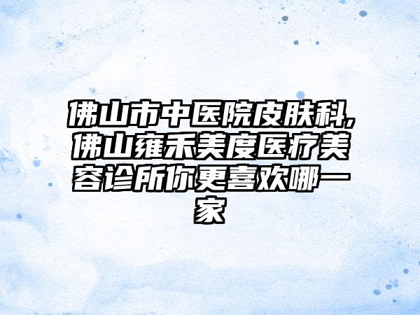 佛山市中医院皮肤科,佛山雍禾美度医疗美容诊所你更喜欢哪一家