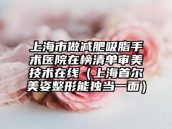 上海市做减肥吸脂手术医院在榜清单审美技术在线（上海首尔美姿整形能独当一面）