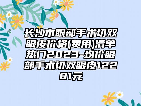 长沙市眼部手术切双眼皮价格(费用)清单热门2023-均价眼部手术切双眼皮12281元