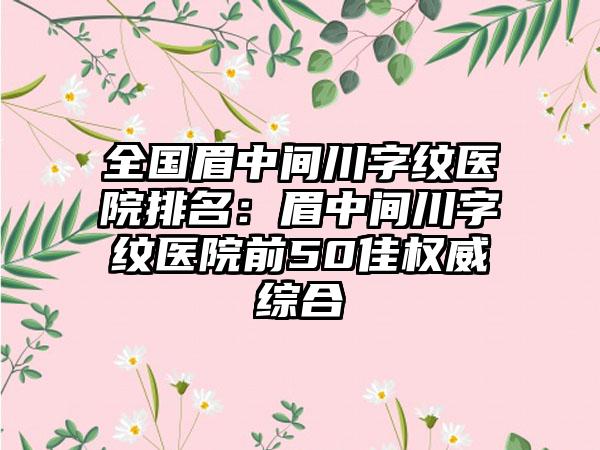 全国眉中间川字纹医院排名：眉中间川字纹医院前50佳权威综合