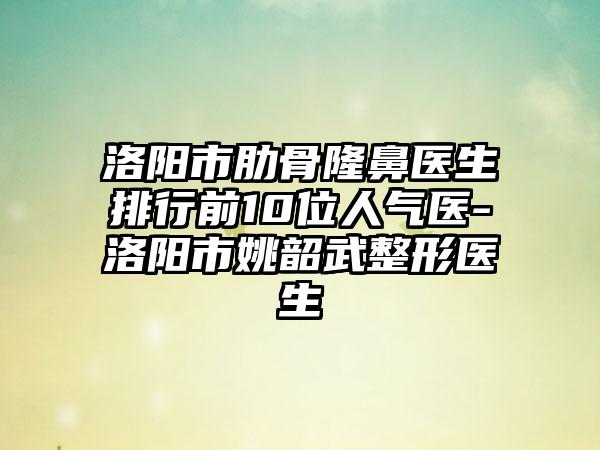 洛阳市肋骨隆鼻医生排行前10位人气医-洛阳市姚韶武整形医生