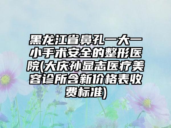 黑龙江省鼻孔一大一小手术安全的整形医院(大庆孙显志医疗美容诊所含新价格表收费标准)