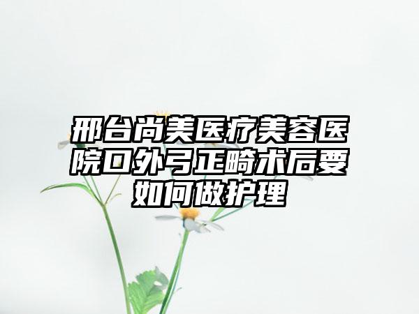 邢台尚美医疗美容医院口外弓正畸术后要如何做护理