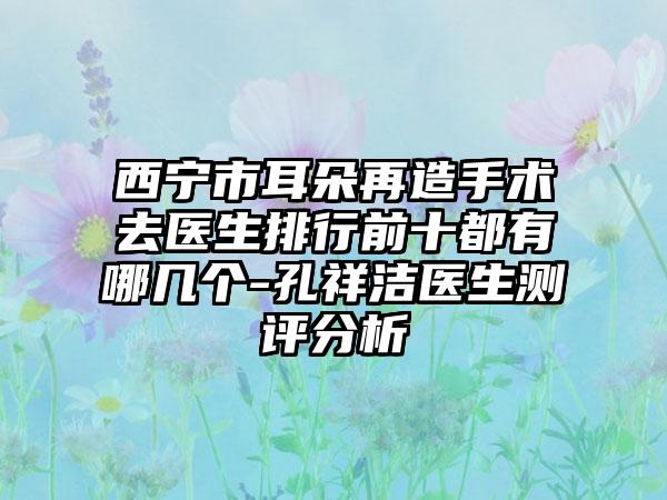 西宁市耳朵再造手术去医生排行前十都有哪几个-孔祥洁医生测评分析