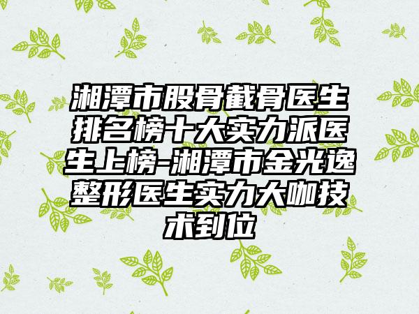 湘潭市股骨截骨医生排名榜十大实力派医生上榜-湘潭市金光逸整形医生实力大咖技术到位