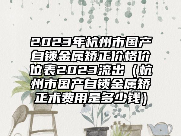 2023年杭州市国产自锁金属矫正价格价位表2023流出（杭州市国产自锁金属矫正术费用是多少钱）