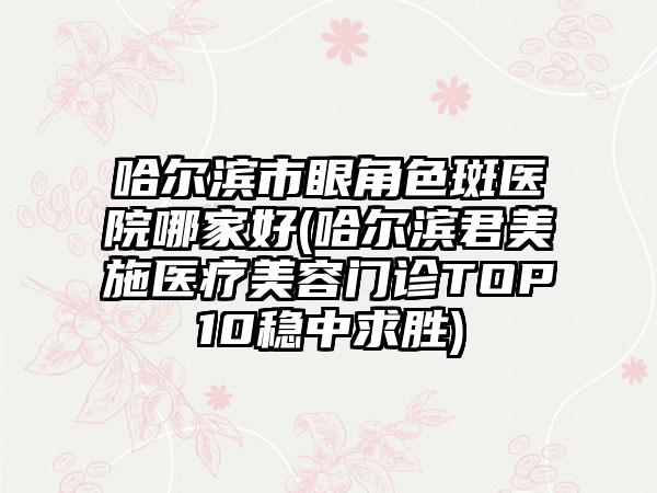 哈尔滨市眼角色斑医院哪家好(哈尔滨君美施医疗美容门诊TOP10稳中求胜)