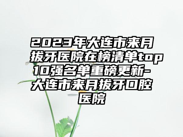 2023年大连市来月拔牙医院在榜清单top10强名单重磅更新-大连市来月拔牙口腔医院