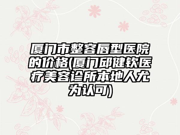 厦门市整容唇型医院的价格(厦门邱健钦医疗美容诊所本地人尤为认可)