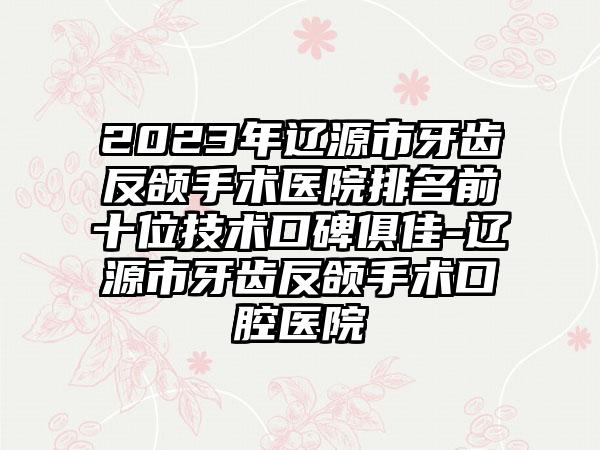 2023年辽源市牙齿反颌手术医院排名前十位技术口碑俱佳-辽源市牙齿反颌手术口腔医院