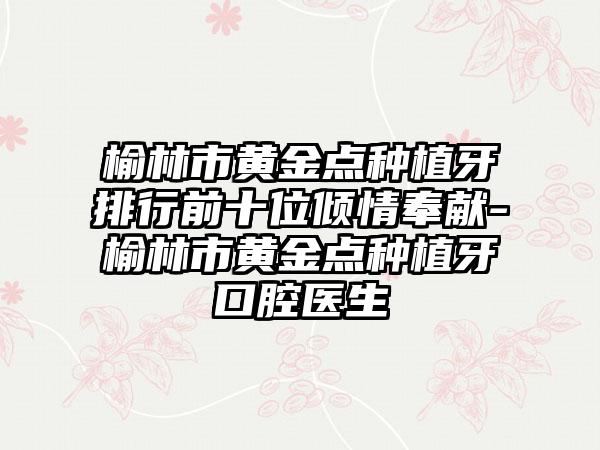 榆林市黄金点种植牙排行前十位倾情奉献-榆林市黄金点种植牙口腔医生