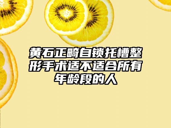 黄石正畸自锁托槽整形手术适不适合所有年龄段的人