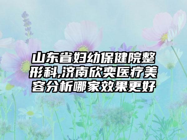 山东省妇幼保健院整形科,济南欣奕医疗美容分析哪家效果更好