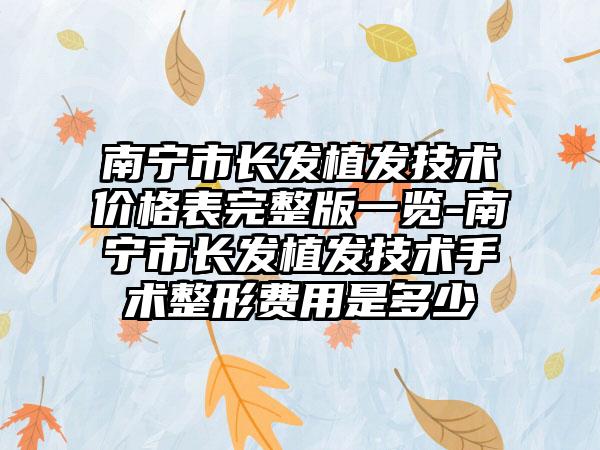 南宁市长发植发技术价格表完整版一览-南宁市长发植发技术手术整形费用是多少