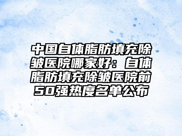 中国自体脂肪填充除皱医院哪家好：自体脂肪填充除皱医院前50强热度名单公布