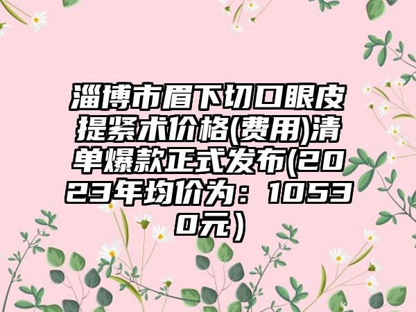 淄博市眉下切口眼皮提紧术价格(费用)清单爆款正式发布(2023年均价为：10530元）