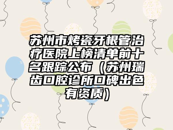 苏州市烤瓷牙根管治疗医院上榜清单前十名跟踪公布（苏州瑞齿口腔诊所口碑出色有资质）