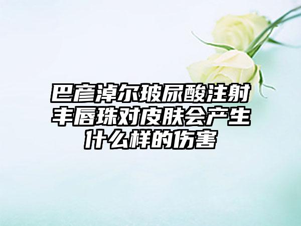 巴彦淖尔玻尿酸注射丰唇珠对皮肤会产生什么样的伤害