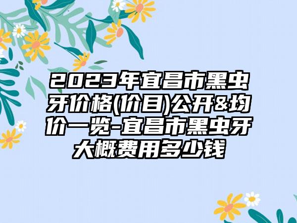 2023年宜昌市黑虫牙价格(价目)公开&均价一览-宜昌市黑虫牙大概费用多少钱