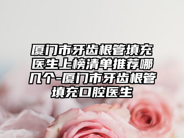 厦门市牙齿根管填充医生上榜清单推荐哪几个-厦门市牙齿根管填充口腔医生