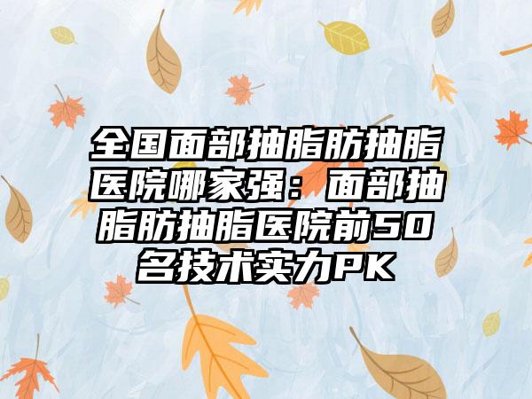 全国面部抽脂肪抽脂医院哪家强：面部抽脂肪抽脂医院前50名技术实力PK