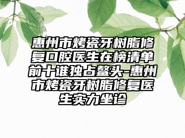 惠州市烤瓷牙树脂修复口腔医生在榜清单前十谁独占鳌头-惠州市烤瓷牙树脂修复医生实力坐诊