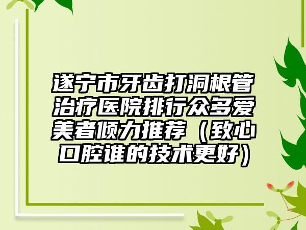 遂宁市牙齿打洞根管治疗医院排行众多爱美者倾力推荐（致心口腔谁的技术更好）