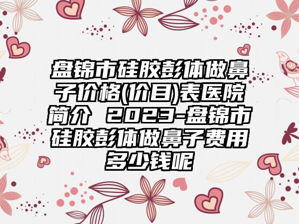 盘锦市硅胶彭体做鼻子价格(价目)表医院简介 2023-盘锦市硅胶彭体做鼻子费用多少钱呢